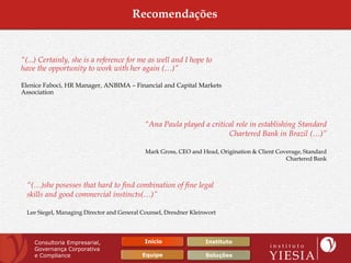 Recomendações


“(...) Certainly, she is a reference for me as well and I hope to
have the opportunity to work with her again (…)”

Elenice Faboci, HR Manager, ANBIMA – Financial and Capital Markets
Association




                                             “Ana Paula played a critical role in establishing Standard
                                                                       Chartered Bank in Brazil (…)”

                                             Mark Gross, CEO and Head, Origination & Client Coverage, Standard
                                                                                               Chartered Bank



  “(…)she posesses that hard to find combination of fine legal
  skills and good commercial instincts(…)”

  Lee Siegel, Managing Director and General Counsel, Dresdner Kleinwort




    Consultoria Empresarial,                 Início                Instituto
    Governança Corporativa
    e Compliance                            Equipe                 Soluções
 