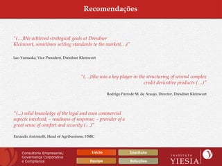 Recomendações


“(…)We achieved strategical goals at Dresdner
Kleinwort, sometimes setting standards to the market(…)”

Leo Yamaoka, Vice President, Dresdner Kleinwort




                                      “(…)She was a key player in the structuring of several complex
                                                                    credit derivative products (…)”

                                                     Rodrigo Parrode M. de Araujo, Director, Dresdner Kleinwort




“(...) solid knowledge of the legal and even commercial
aspects involved; – readiness of response; – provider of a
great sense of comfort and security (…)”

Ernando Antoniolli, Head of Agribusiness, HSBC



    Consultoria Empresarial,                Início                Instituto
    Governança Corporativa
    e Compliance                           Equipe                 Soluções
 