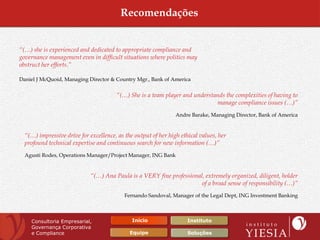 Recomendações


“(…) she is experienced and dedicated to appropriate compliance and
governance management even in difficult situations where politics may
obstruct her efforts.”

Daniel J McQuoid, Managing Director & Country Mgr., Bank of America


                                       “(…) She is a team player and understands the complexities of having to
                                                                             manage compliance issues (…)”
                                                                Andre Barake, Managing Director, Bank of America


  “(…) impressive drive for excellence, as the output of her high ethical values, her
  profound technical expertise and continuous search for new information (…)”
  Agusti Rodes, Operations Manager/Project Manager, ING Bank


                             “(…) Ana Paula is a VERY fine professional, extremely organized, diligent, holder
                                                                       of a broad sense of responsibility (…)”
                                           Fernando Sandoval, Manager of the Legal Dept, ING Investment Banking



    Consultoria Empresarial,                  Início                 Instituto
    Governança Corporativa
    e Compliance                             Equipe                  Soluções
 