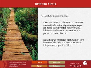Instituto Yiesia


                                 O Instituto Yiesia pretende:

                                 • Provocar intencionalmente na empresa
                                     uma reflexão sobre si própria para que
                                     ela possa se reinventar e exercer uma
                                     liderança cada vez maior através do
                                     poder do conhecimento.

                                 • Identificar as melhores práticas no “core
                                     business” de cada empresa e torná-las
                                     integrantes da prática diária.




Consultoria Empresarial,    Início            Instituto
Governança Corporativa
e Compliance                Equipe            Soluções
 