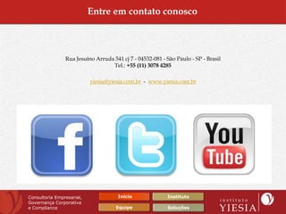 Entre em contato conosco



                Rua Jesuíno Arruda 541 cj 7 - 04532-081 - São Paulo - SP - Brasil
                                  Tel.: +55 (11) 3078 4285

                           yiesia@yiesia.com.br - www.yiesia.com.br




Consultoria Empresarial,              Início              Instituto
Governança Corporativa
e Compliance                         Equipe               Soluções
 