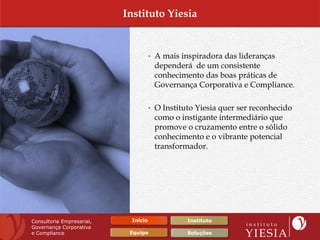 Instituto Yiesia


                                     • A mais inspiradora das lideranças
                                      dependerá de um consistente
                                      conhecimento das boas práticas de
                                      Governança Corporativa e Compliance.

                                     • O Instituto Yiesia quer ser reconhecido
                                      como o instigante intermediário que
                                      promove o cruzamento entre o sólido
                                      conhecimento e o vibrante potencial
                                      transformador.




Consultoria Empresarial,    Início              Instituto
Governança Corporativa
e Compliance                Equipe              Soluções
 
