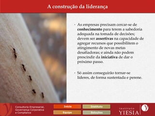 A construção da liderança


                                          • As empresas precisam cercar-se de
                                           conhecimento para terem a sabedoria
                                           adequada na tomada de decisões;
                                           devem ser assertivas na capacidade de
                                           agregar recursos que possibilitem o
                                           atingimento de novas metas
                                           desafiadoras; e ainda não podem
                                           prescindir da iniciativa de dar o
                                           próximo passo.

                                          • Só assim conseguirão tornar-se
                                           líderes, de forma sustentada e perene.




Consultoria Empresarial,         Início            Instituto
Governança Corporativa
e Compliance                     Equipe            Soluções
 