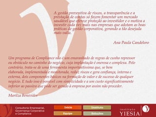 A gestão preventiva de riscos, a transparência e a
                               prestação de contas só fazem fomentar um mercado
                               saudável que oferece proteção ao investidor e o motiva a
                               investir cada vez mais nas empresas que adotam as boas
                               práticas de gestão corporativa, gerando a tão desejada
                               mais valia.

                                                                   Ana Paula Candeloro


Um programa de Compliance não é um emaranhado de regras de cunho repressor
ou obstáculo no caminho do negócio, cuja implantação é onerosa e complexa. Pelo
contrário, trata-se de uma ferramenta importantíssima que, se bem
elaborada, implementada e monitorada, reduz riscos e gera confiança, interna e
externa, dois componentes básicos na formação de valor e de sucesso de qualquer
negócio. E tudo isso é possível com simplicidade e a um custo significativamente
inferior ao passivo que pode ser gerado à empresa por assim não proceder.

Marilza Benevides


    Consultoria Empresarial,         Início          Instituto
    Governança Corporativa
    e Compliance                    Equipe           Soluções
 