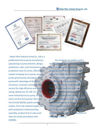 1
Hebei Yifan Industry Pump Co., Ltd is a
professional slurry pump manufacture
specializing in pump selection, design,
production, sales, and maintenance. Our
production have 15 series, 358 kinds of
models including slurry pump, sewage
pump, gravel pump, desulphurization
pump with advantage of abrasion
resistance, corrosion resistance, long
service life, high efficiency and energy
saving. Mainly has YH, YM, YS, YG, YL
series horizontal slurry pump, SP (R)
series vertical slurry pump. We have
very strictly QA/QC quality control
system, from raw material supply, spare
parts production and processing,
assembly, product test to sales each
step are strictly accordance with
ISO9001.
Our products are widely used in
mining, metallurgy, coal washing, power
plant, sewage water treatment,
dredging, and chemical and petroleum
industries. Hebei Yifan Industry Pump
has its own model shop, casting
workshop, machining workshop, can
cast high chromium, hard molybdenum,
nickel, nodular cast iron, cast iron, cast
steel, stainless steel more than ten kinds
of material. Believe that relying on the
strength of company, all staff dedicated
spirit of perseverance, research
institutions and experts support, we will
win customers trust with high quality
products, always walk in the forefront of
the pump industry.
 