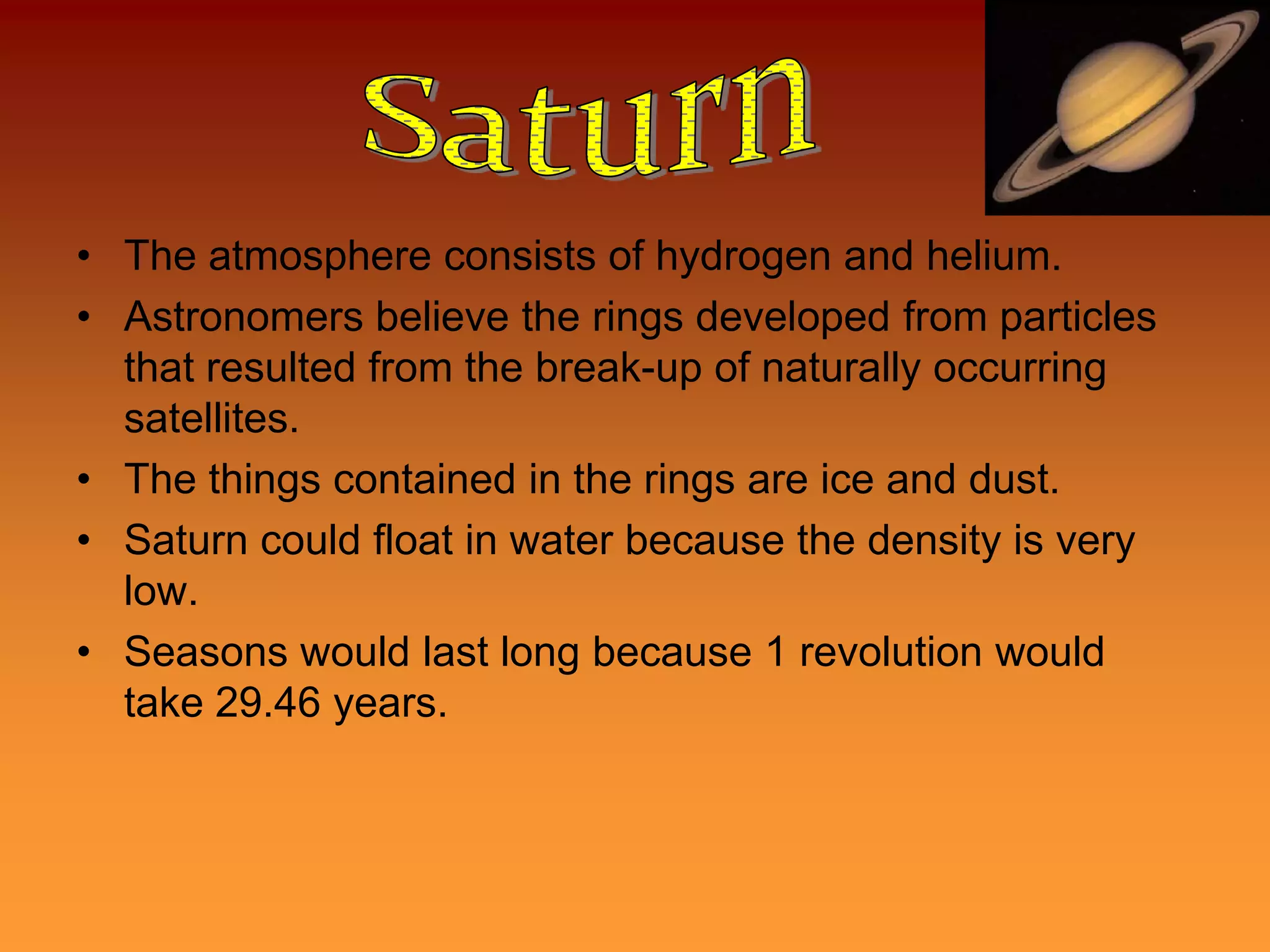• The atmosphere consists of hydrogen and helium.
• Astronomers believe the rings developed from particles
  that resulted from the break-up of naturally occurring
  satellites.
• The things contained in the rings are ice and dust.
• Saturn could float in water because the density is very
  low.
• Seasons would last long because 1 revolution would
  take 29.46 years.
 