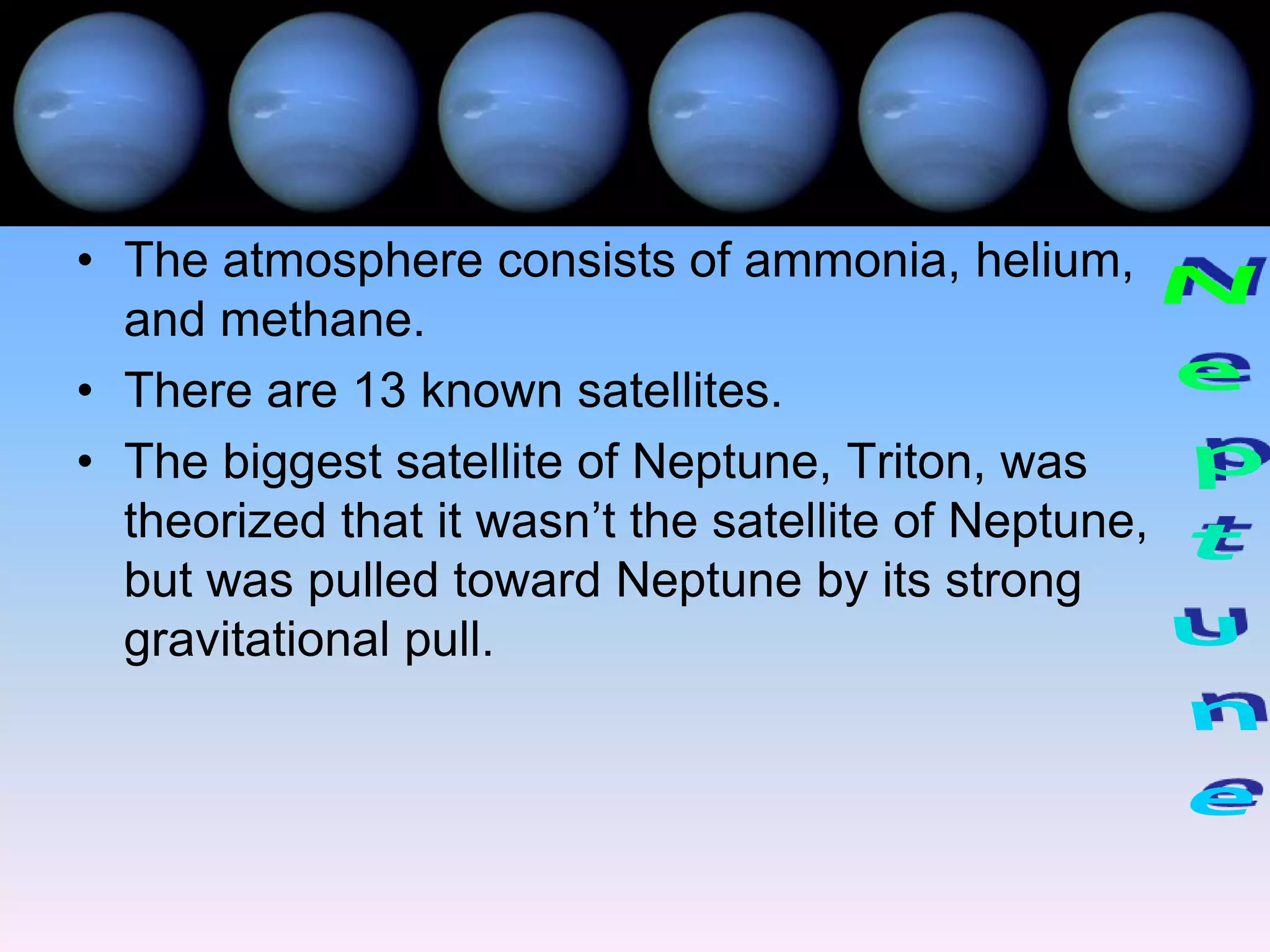 • The atmosphere consists of ammonia, helium,
  and methane.
• There are 13 known satellites.
• The biggest satellite of Neptune, Triton, was
  theorized that it wasn’t the satellite of Neptune,
  but was pulled toward Neptune by its strong
  gravitational pull.
 