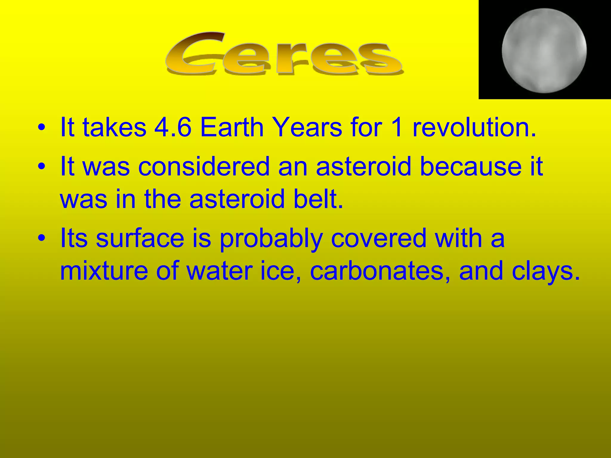 • It takes 4.6 Earth Years for 1 revolution.
• It was considered an asteroid because it
  was in the asteroid belt.
• Its surface is probably covered with a
  mixture of water ice, carbonates, and clays.
 