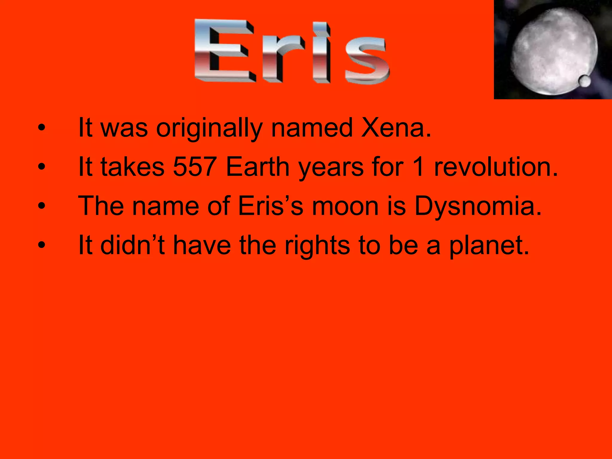 •   It was originally named Xena.
•   It takes 557 Earth years for 1 revolution.
•   The name of Eris’s moon is Dysnomia.
•   It didn’t have the rights to be a planet.
 