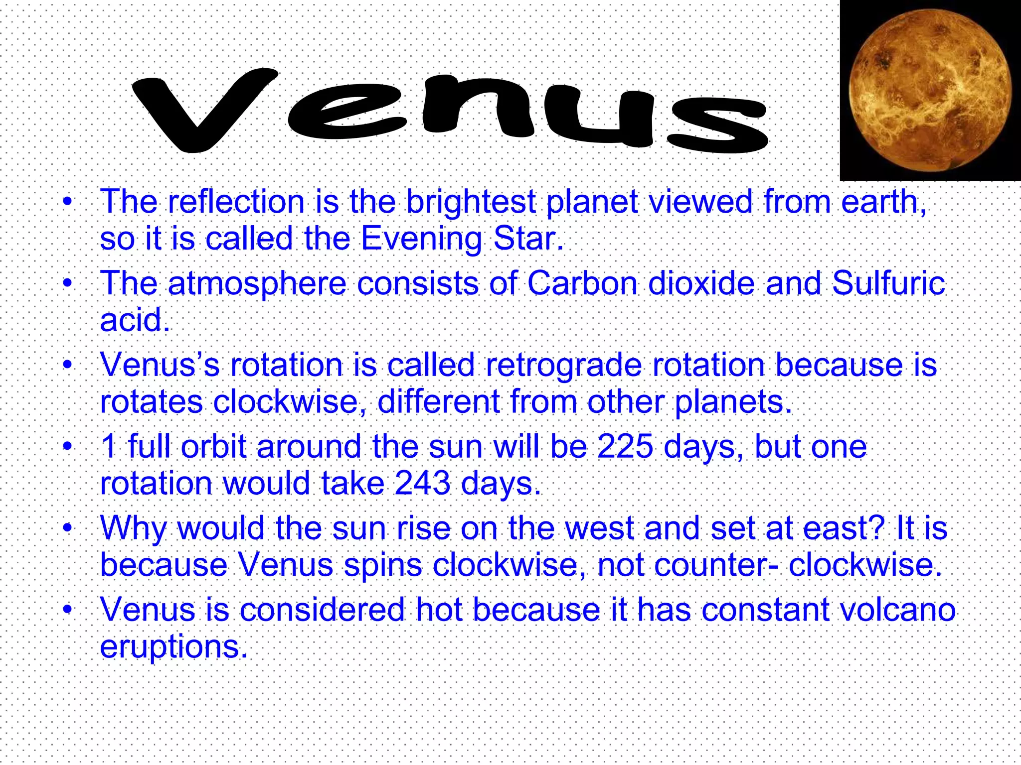• The reflection is the brightest planet viewed from earth,
  so it is called the Evening Star.
• The atmosphere consists of Carbon dioxide and Sulfuric
  acid.
• Venus’s rotation is called retrograde rotation because is
  rotates clockwise, different from other planets.
• 1 full orbit around the sun will be 225 days, but one
  rotation would take 243 days.
• Why would the sun rise on the west and set at east? It is
  because Venus spins clockwise, not counter- clockwise.
• Venus is considered hot because it has constant volcano
  eruptions.
 