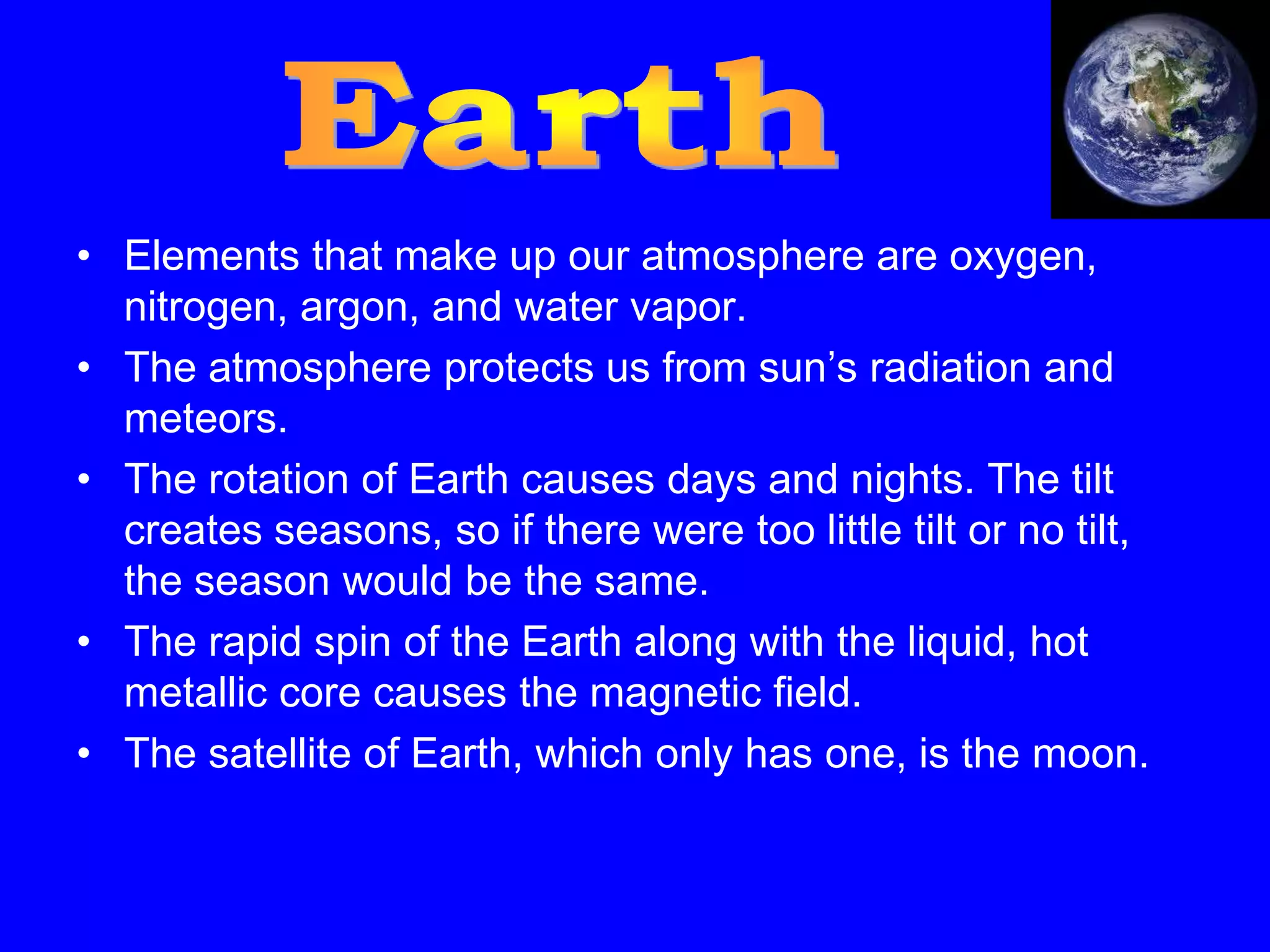 • Elements that make up our atmosphere are oxygen,
  nitrogen, argon, and water vapor.
• The atmosphere protects us from sun’s radiation and
  meteors.
• The rotation of Earth causes days and nights. The tilt
  creates seasons, so if there were too little tilt or no tilt,
  the season would be the same.
• The rapid spin of the Earth along with the liquid, hot
  metallic core causes the magnetic field.
• The satellite of Earth, which only has one, is the moon.
 
