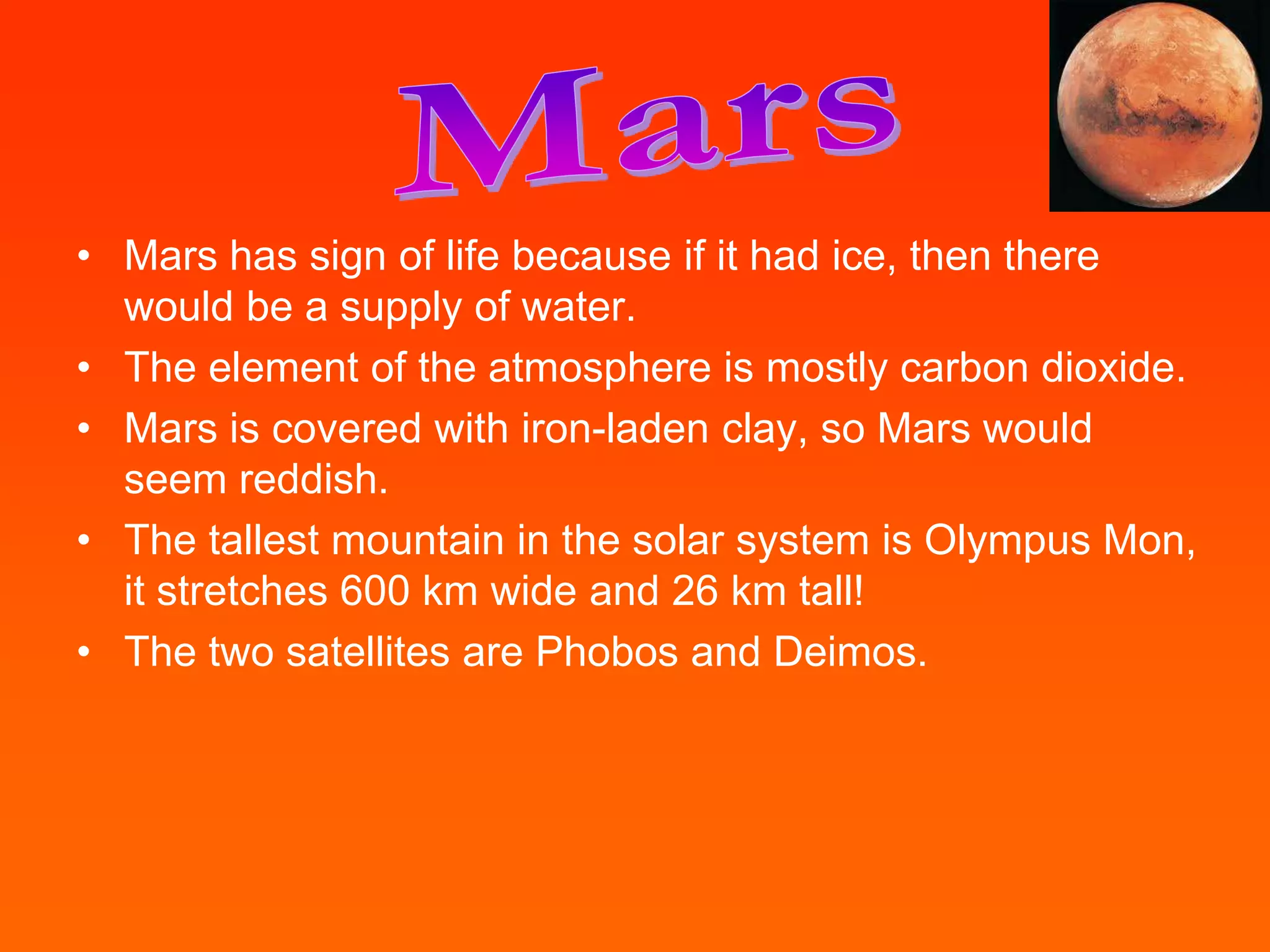 • Mars has sign of life because if it had ice, then there
  would be a supply of water.
• The element of the atmosphere is mostly carbon dioxide.
• Mars is covered with iron-laden clay, so Mars would
  seem reddish.
• The tallest mountain in the solar system is Olympus Mon,
  it stretches 600 km wide and 26 km tall!
• The two satellites are Phobos and Deimos.
 