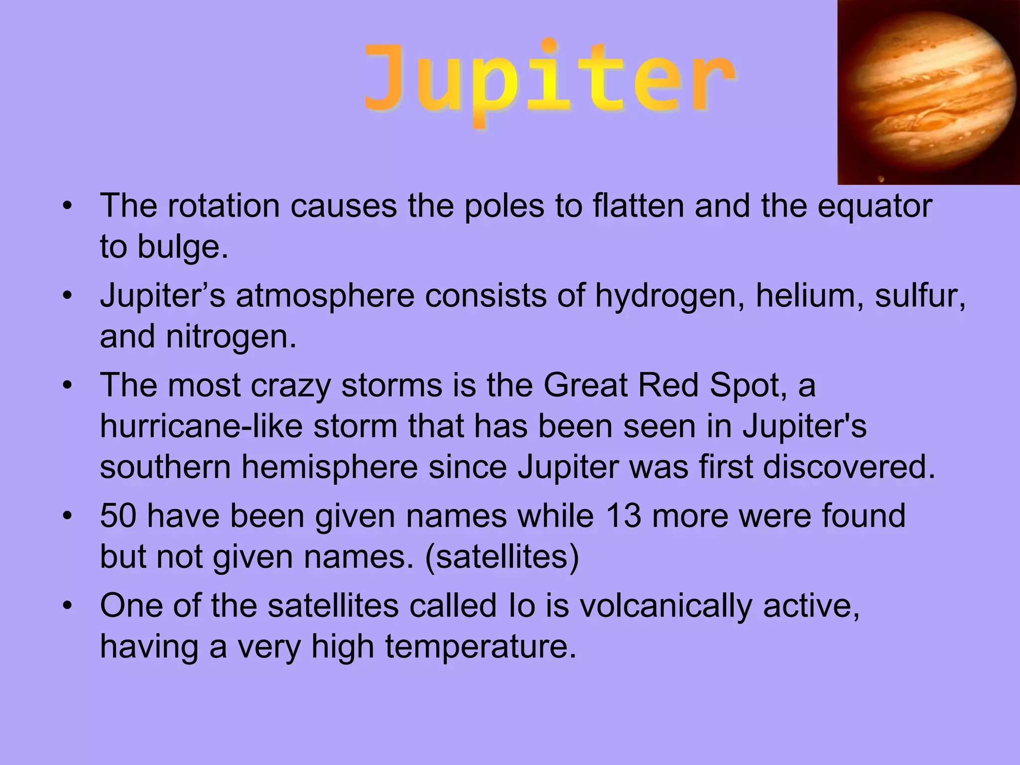 • The rotation causes the poles to flatten and the equator
  to bulge.
• Jupiter’s atmosphere consists of hydrogen, helium, sulfur,
  and nitrogen.
• The most crazy storms is the Great Red Spot, a
  hurricane-like storm that has been seen in Jupiter's
  southern hemisphere since Jupiter was first discovered.
• 50 have been given names while 13 more were found
  but not given names. (satellites)
• One of the satellites called Io is volcanically active,
  having a very high temperature.
 