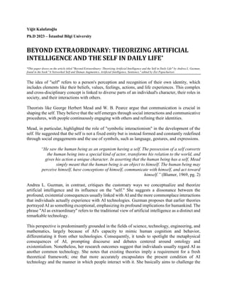 Yiğit Kalafatoğlu
Ph.D 2023 – İstanbul Bilgi University
BEYOND EXTRAORDINARY: THEORIZING ARTIFICIAL
INTELLIGENCE AND THE SELF IN DAILY LIFE*
*This paper draws on the article titled "Beyond Extraordinary: Theorizing Artificial Intelligence and the Self in Daily Life" by Andrea L. Guzman,
found in the book "A Networked Self and Human Augmentics, Artificial Intelligence, Sentience," edited by Zizi Papacharissi.
The idea of "self" refers to a person's perception and recognition of their own identity, which
includes elements like their beliefs, values, feelings, actions, and life experiences. This complex
and cross-disciplinary concept is linked to diverse parts of an individual's character, their roles in
society, and their interactions with others.
Theorists like George Herbert Mead and W. B. Pearce argue that communication is crucial in
shaping the self. They believe that the self emerges through social interactions and communicative
procedures, with people continuously engaging with others and refining their identities.
Mead, in particular, highlighted the role of "symbolic interactionism" in the development of the
self. He suggested that the self is not a fixed entity but is instead formed and constantly redefined
through social engagements and the use of symbols, such as language, gestures, and expressions.
“He saw the human being as an organism having a self. The possession of a self converts
the human being into a special kind of actor, transforms his relation to the world, and
gives his action a unique character. In asserting that the human being has a self, Mead
simply meant that the human being is an object to himself. The human being may
perceive himself, have conceptions of himself, communicate with himself, and act toward
himself.” (Blumer, 1969, pg. 2)
Andrea L. Guzman, in contrast, critiques the customary ways we conceptualize and theorize
artificial intelligence and its influence on the "self." She suggests a dissonance between the
profound, existential consequences usually linked with AI and the more commonplace interactions
that individuals actually experience with AI technologies. Guzman proposes that earlier theories
portrayed AI as something exceptional, emphasizing its profound implications for humankind. The
phrase "AI as extraordinary" refers to the traditional view of artificial intelligence as a distinct and
remarkable technology.
This perspective is predominantly grounded in the fields of science, technology, engineering, and
mathematics, largely because of AI's capacity to mimic human cognition and behavior,
differentiating it from other technologies. Consequently, it tends to spotlight the metaphysical
consequences of AI, prompting discourse and debates centered around ontology and
existentialism. Nonetheless, her research outcomes suggest that individuals usually regard AI as
another common technology. She notes that existing theories imply a requirement for a fresh
theoretical framework; one that more accurately encapsulates the present condition of AI
technology and the manner in which people interact with it. She basically aims to challenge the
 
