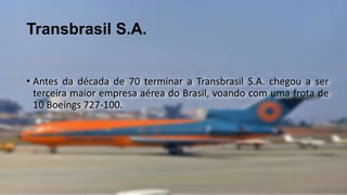 Transbrasil S.A.
• Antes da década de 70 terminar a Transbrasil S.A. chegou a ser
terceira maior empresa aérea do Brasil, voando com uma frota de
10 Boeings 727-100.
 