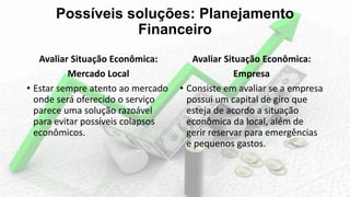Possíveis soluções: Planejamento
Financeiro
Avaliar Situação Econômica:
Mercado Local
• Estar sempre atento ao mercado
onde será oferecido o serviço
parece uma solução razoável
para evitar possíveis colapsos
econômicos.
Avaliar Situação Econômica:
Empresa
• Consiste em avaliar se a empresa
possui um capital de giro que
esteja de acordo a situação
econômica da local, além de
gerir reservar para emergências
e pequenos gastos.
 