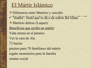 El M ártir   Islámico Diferencia entre Martirio y suicidio  ‘ shahid’: titulo que se da a un mártir del Islam  Martirio deluxe (Laquer) Beneficios que recibe un mártir : Vida eterna en el paraíso Ver la cara de Ala 72 huries paraíso para 70 familiares del mártir regalo monetarios para la familia estatus social   