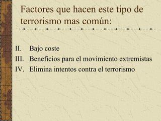 Factores que hacen este tipo de terrorismo mas común:   Bajo coste  Beneficios para el movimiento extremistas Elimina intentos contra el terrorismo  