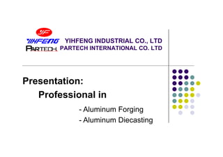 YIHFENG INDUSTRIAL CO., LTD
        PARTECH INTERNATIONAL CO. LTD




Presentation:
   Professional in
             - Aluminum Forging
             - Aluminum Diecasting
 