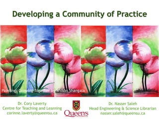 Dr. Nasser Saleh
Head Engineering & Science Librarian
nasser.saleh@queensu.ca
Developing a Community of Practice
Dr. Cory Laverty
Centre for Teaching and Learning
corinne.laverty@queensu.ca
Painting: Growing Together by Wilson Shangala
 