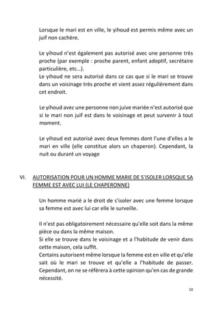 10
Lorsque le mari est en ville, le yihoud est permis même avec un
juif non cachère.
Le yihoud n’est également pas autorisé avec une personne très
proche (par exemple : proche parent, enfant adoptif, secrétaire
particulière, etc…).
Le yihoud ne sera autorisé dans ce cas que si le mari se trouve
dans un voisinage très proche et vient assez régulièrement dans
cet endroit.
Le yihoud avec une personne non juive mariée n’est autorisé que
si le mari non juif est dans le voisinage et peut survenir à tout
moment.
Le yihoud est autorisé avec deux femmes dont l’une d’elles a le
mari en ville (elle constitue alors un chaperon). Cependant, la
nuit ou durant un voyage
VI. AUTORISATION POUR UN HOMME MARIE DE S’ISOLER LORSQUE SA
FEMME EST AVEC LUI (LE CHAPERONNE)
Un homme marié a le droit de s’isoler avec une femme lorsque
sa femme est avec lui car elle le surveille.
Il n’est pas obligatoirement nécessaire qu’elle soit dans la même
pièce ou dans la même maison.
Si elle se trouve dans le voisinage et a l’habitude de venir dans
cette maison, cela suffit.
Certains autorisent même lorsque la femme est en ville et qu’elle
sait où le mari se trouve et qu’elle a l’habitude de passer.
Cependant, on ne se réfèrera à cette opinion qu’en cas de grande
nécessité.
 