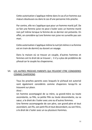 11
Cette autorisation s’applique même dans le cas d’un homme aux
mœurs douteuses ou dans le cas d’une personne très proche.
Par contre, elle ne s’applique que pour un homme marié juif. De
ce fait une femme juive ne peut s’isoler avec un homme marié
non juif même lorsque la femme de ce dernier est présente. En
effet, on considère qu’une femme non juive ne surveille pas son
mari.
Cette autorisation s’applique même la nuit (et même si sa femme
est en train de dormir) ou durant un voyage.
Dans la maison où se trouve un couple, d’autres hommes et
femmes ont le droit de se trouver ; il n’y a plus de problème de
yihoud car le couple les chaperonne.
VII. LES AUTRES PROCHES PARENTS QUI PEUVENT ETRE CONSIDERES
COMME CHAPERONS
Tous les proches parents avec lesquels le yichoud est autorisé
sont également considérés comme chaperons lorsqu’ils se
trouvent sur place.
Ainsi :
Un homme accompagné de sa mère, sa grand-mère ou toute
ascendante, sa fille, sa petite fille ou toute descendante, ou sa
sœur, a le droit de s’isoler avec une ou d’autres femmes.
Une femme accompagnée de son père, son grand père et tout
ascendant, son fils, son petit fils et tout descendant, ou son frère,
a le droit de s’isoler avec un ou plusieurs hommes.
 