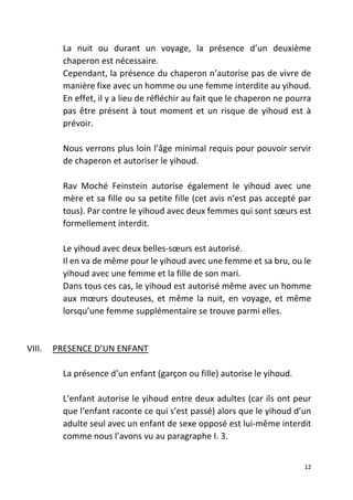 12
La nuit ou durant un voyage, la présence d’un deuxième
chaperon est nécessaire.
Cependant, la présence du chaperon n’autorise pas de vivre de
manière fixe avec un homme ou une femme interdite au yihoud.
En effet, il y a lieu de réfléchir au fait que le chaperon ne pourra
pas être présent à tout moment et un risque de yihoud est à
prévoir.
Nous verrons plus loin l’âge minimal requis pour pouvoir servir
de chaperon et autoriser le yihoud.
Rav Moché Feinstein autorise également le yihoud avec une
mère et sa fille ou sa petite fille (cet avis n’est pas accepté par
tous). Par contre le yihoud avec deux femmes qui sont sœurs est
formellement interdit.
Le yihoud avec deux belles-sœurs est autorisé.
Il en va de même pour le yihoud avec une femme et sa bru, ou le
yihoud avec une femme et la fille de son mari.
Dans tous ces cas, le yihoud est autorisé même avec un homme
aux mœurs douteuses, et même la nuit, en voyage, et même
lorsqu’une femme supplémentaire se trouve parmi elles.
VIII. PRESENCE D’UN ENFANT
La présence d’un enfant (garçon ou fille) autorise le yihoud.
L’enfant autorise le yihoud entre deux adultes (car ils ont peur
que l’enfant raconte ce qui s’est passé) alors que le yihoud d’un
adulte seul avec un enfant de sexe opposé est lui-même interdit
comme nous l’avons vu au paragraphe I. 3.
 