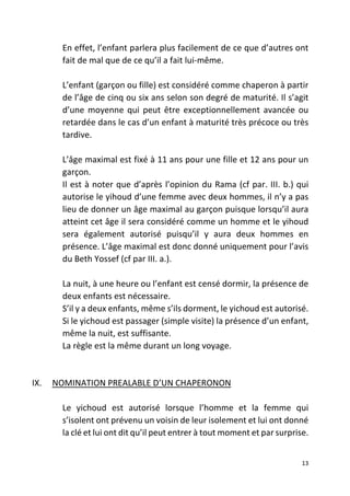 13
En effet, l’enfant parlera plus facilement de ce que d’autres ont
fait de mal que de ce qu’il a fait lui-même.
L’enfant (garçon ou fille) est considéré comme chaperon à partir
de l’âge de cinq ou six ans selon son degré de maturité. Il s’agit
d’une moyenne qui peut être exceptionnellement avancée ou
retardée dans le cas d’un enfant à maturité très précoce ou très
tardive.
L’âge maximal est fixé à 11 ans pour une fille et 12 ans pour un
garçon.
Il est à noter que d’après l’opinion du Rama (cf par. III. b.) qui
autorise le yihoud d’une femme avec deux hommes, il n’y a pas
lieu de donner un âge maximal au garçon puisque lorsqu’il aura
atteint cet âge il sera considéré comme un homme et le yihoud
sera également autorisé puisqu’il y aura deux hommes en
présence. L’âge maximal est donc donné uniquement pour l’avis
du Beth Yossef (cf par III. a.).
La nuit, à une heure ou l’enfant est censé dormir, la présence de
deux enfants est nécessaire.
S’il y a deux enfants, même s’ils dorment, le yichoud est autorisé.
Si le yichoud est passager (simple visite) la présence d’un enfant,
même la nuit, est suffisante.
La règle est la même durant un long voyage.
IX. NOMINATION PREALABLE D’UN CHAPERONON
Le yichoud est autorisé lorsque l’homme et la femme qui
s’isolent ont prévenu un voisin de leur isolement et lui ont donné
la clé et lui ont dit qu’il peut entrer à tout moment et par surprise.
 
