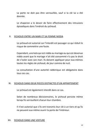 14
La porte ne doit pas être verrouillée, sauf si la clé lui a été
donnée.
Le chaperon a le devoir de faire effectivement des intrusions
épisodiques dans l’endroit du yichoud.
X. YICHOUD ENTRE UN MARI ET SA FEMME NIDDA
Le yichoud est autorisé car l’interdit est passager ce qui réduit le
risque de commettre une faute.
Cependant, une kala qui est nidda au mariage ou qui est devenue
nidda avant que le mariage n’ait été consommé n’a pas le droit
de s’isoler avec son mari. Ils doivent appliquer pour eux-mêmes
toutes les règles de yichoud, de jour comme de nuit.
La consultation d’une autorité rabbinique est obligatoire dans
tous ces cas.
XI. YICHOUD DANS DEUX PIECES DISTINCTES D’UN APPARTEMENT
Le yichoud est également interdit dans ce cas.
Selon de nombreux décisionnaires, le yichoud persiste même
lorsqu’ils verrouillent chacun leur chambre.
Il n’est autorisé que s’ils ont transmis leur clé à un tiers et qu’ils
ne peuvent eux même ouvrir la porte de l’intérieur.
XII. YICHOUD DANS UNE VOITURE
 