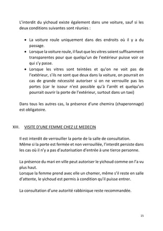 15
L’interdit du yichoud existe également dans une voiture, sauf si les
deux conditions suivantes sont réunies :
• La voiture roule uniquement dans des endroits où il y a du
passage.
• Lorsque la voiture roule, il faut que les vitres soient suffisamment
transparentes pour que quelqu’un de l’extérieur puisse voir ce
qui s’y passe.
• Lorsque les vitres sont teintées et qu’on ne voit pas de
l’extérieur, s’ils ne sont que deux dans la voiture, on pourrait en
cas de grande nécessité autoriser si on ne verrouille pas les
portes (car le issour n’est possible qu’à l’arrêt et quelqu’un
pourrait ouvrir la porte de l’extérieur, surtout dans un taxi)
Dans tous les autres cas, la présence d’une chemira (chaperonnage)
est obligatoire.
XIII. VISITE D’UNE FEMME CHEZ LE MEDECIN
Il est interdit de verrouiller la porte de la salle de consultation.
Même si la porte est fermée et non verrouillée, l’interdit persiste dans
les cas où il n’y a pas d’autorisation d’entrée à une tierce personne.
La présence du mari en ville peut autoriser le yichoud comme on l’a vu
plus haut.
Lorsque la femme prend avec elle un chomer, même s’il reste en salle
d’attente, le yichoud est permis à condition qu’il puisse entrer.
La consultation d’une autorité rabbinique reste recommandée.
 