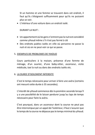 3
SI un homme et une femme se trouvent dans cet endroit, il
faut qu’ils s’éloignent suffisamment pour qu’ils ne puissent
plus se voir.
• L’intérieur d’une voiture dans un endroit isolé.
DURANT LA NUIT :
• Un appartement où les gens n’entrent pas la nuit est considéré
comme yihoud même s’il n’est pas fermé à clé
• Des endroits publics isolés en ville où personne ne passe la
nuit et où on ne peut voir ce qui se passe.
5. EXEMPLES DE PROBLEMES DE YIHOUD
Cours particuliers à la maison, présence d’une femme de
ménage, d’un ouvrier, d’une baby-sitter, ascenseur, visite
médicale, taxi la nuit ou dans des endroits isolés etc.
6. LA DUREE D’ISOLEMENT INTERDITE
C’est le temps nécessaire pour arriver à faire une avéra (certains
ont mesuré cette durée à 35 secondes).
L’interdit de yihoud commence dès la première seconde lorsqu’il
y a une possibilité de le laisser perdurer jusqu’au laps de temps
nécessaire pour faire la avéra.
C’est pourquoi, dans un ascenseur dont la course ne peut pas
être interrompue par un appel de l’extérieur, il faut s’assurer que
le temps de la course ne dépasse pas le temps minimal du yihoud.
 
