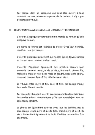 4
Par contre, dans un ascenseur qui peut être ouvert à tout
moment par une personne appelant de l’extérieur, il n’y a pas
d’interdit de yihoud.
II. LES PERSONNES AVEC LESQUELLES L’ISOLEMENT EST INTERDIT
L’interdit s’applique avec toute femme, mariée ou non, et qu’elle
soit juive ou non.
De même la femme est interdite de s’isoler avec tout homme,
marié ou non, juif ou non.
L’interdit s’applique également aux fiancés qui ne doivent jamais
se trouver seuls dans un endroit isolé.
L’interdit s’applique également aux proches parents (par
exemple : tante et neveu, oncle et nièce, femme du père et fils,
mari de la mère et fille, belle-mère et gendre, beau-père et bru,
cousin et cousine, beau-frère et belle-sœur, etc.).
Le yihoud entre mère et fils, père et fille, est permis même
lorsque la fille est mariée.
Par contre le yihoud est interdit avec des enfants adoptés (même
lorsque les enfants ne savent pas qu’ils sont adoptés) ou avec les
enfants du conjoint.
Le yihoud est également autorisé avec tous les descendants et
ascendants (grand-père et petite fille, grand-mère et petit-fils
etc.). Ceux-ci ont également le droit d’habiter de manière fixe
ensemble.
 