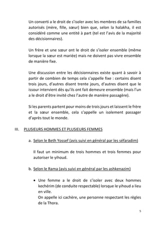 5
Un converti a le droit de s’isoler avec les membres de sa familles
autorisés (mère, fille, sœur) bien que, selon la halakha, il est
considéré comme une entité à part (tel est l’avis de la majorité
des décisionnaires).
Un frère et une sœur ont le droit de s’isoler ensemble (même
lorsque la sœur est mariée) mais ne doivent pas vivre ensemble
de manière fixe.
Une discussion entre les décisionnaires existe quant à savoir à
partir de combien de temps cela s’appelle fixe : certains disent
trois jours, d’autres disent trente jours, d’autres disent que le
issour intervient dès qu’ils ont fait demeure ensemble (mais l’un
a le droit d’être invité chez l’autre de manière passagère).
Si les parents partent pour moins de trois jours et laissent le frère
et la sœur ensemble, cela s’appelle un isolement passager
d’après tout le monde.
III. PLUSIEURS HOMMES ET PLUSIEURS FEMMES
a. Selon le Beth Yossef (avis suivi en général par les séfaradim)
Il faut un minimum de trois hommes et trois femmes pour
autoriser le yihoud.
b. Selon le Rama (avis suivi en général par les ashkenazim)
• Une femme a le droit de s’isoler avec deux hommes
kechérim (de conduite respectable) lorsque le yihoud a lieu
en ville.
On appelle ici cachère, une personne respectant les règles
de la Thora.
 
