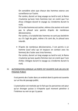 6
On considère alors que chacun des hommes exerce une
surveillance sur l’autre.
Par contre, durant un long voyage ou tard la nuit, le Rama
n’autorise qu’avec trois hommes (car on craint que l’un
d’eux s’éloigne durant le voyage ou s’endorme durant la
nuit).
Si l’un des hommes est cacher, même si les autres ne le sont
pas le yihoud sera permis d’après de nombreux
décisionnaires.
Par contre, si la totalité des hommes ne sont pas kechérim
ou s’il s’agit de goïm, même s’ils sont dix, le yihoud sera
interdit.
• D’après de nombreux décisionnaires, il est permis à un
homme (sauf celui qui et toujours en contact avec les
femmes) de s’isoler avec trois femmes.
Par contre, durant un long voyage ou tard la nuit, le Rama
n’autorise qu’avec quatre femmes (car on craint que l’une
d’elles s’éloigne durant le voyage ou s’endorme durant la
nuit).
IV. AUTORISATION LORSQUE LA PORTE EST OUVERTE SUR UN LIEU DE
PASSAGE PUBLIC
Il est permis de s’isoler dans un endroit dont la porte est ouverte
sur un lieu de passage public.
L’autorisation est motivée par le fait que les personnes ont peur
qu’un étranger puisse à n’importe quel moment pénétrer à
l’intérieur ou voir ce qui s’y passe
 