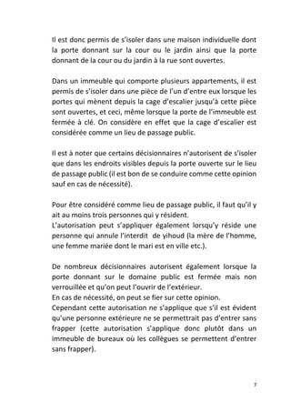 7
Il est donc permis de s’isoler dans une maison individuelle dont
la porte donnant sur la cour ou le jardin ainsi que la porte
donnant de la cour ou du jardin à la rue sont ouvertes.
Dans un immeuble qui comporte plusieurs appartements, il est
permis de s’isoler dans une pièce de l’un d’entre eux lorsque les
portes qui mènent depuis la cage d’escalier jusqu’à cette pièce
sont ouvertes, et ceci, même lorsque la porte de l’immeuble est
fermée à clé. On considère en effet que la cage d’escalier est
considérée comme un lieu de passage public.
Il est à noter que certains décisionnaires n’autorisent de s’isoler
que dans les endroits visibles depuis la porte ouverte sur le lieu
de passage public (il est bon de se conduire comme cette opinion
sauf en cas de nécessité).
Pour être considéré comme lieu de passage public, il faut qu’il y
ait au moins trois personnes qui y résident.
L’autorisation peut s’appliquer également lorsqu’y réside une
personne qui annule l’interdit de yihoud (la mère de l’homme,
une femme mariée dont le mari est en ville etc.).
De nombreux décisionnaires autorisent également lorsque la
porte donnant sur le domaine public est fermée mais non
verrouillée et qu’on peut l’ouvrir de l’extérieur.
En cas de nécessité, on peut se fier sur cette opinion.
Cependant cette autorisation ne s’applique que s’il est évident
qu’une personne extérieure ne se permettrait pas d’entrer sans
frapper (cette autorisation s’applique donc plutôt dans un
immeuble de bureaux où les collègues se permettent d’entrer
sans frapper).
 