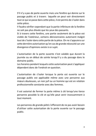 8
S’il n’y a pas de porte ouverte mais une fenêtre qui donne sur le
passage public et à travers laquelle on peut voir directement
tout ce qui se passe dans cette pièce, il est permis de s’isoler dans
cette pièce.
Il faudra vérifier cependant que la partie inférieure de la fenêtre
ne soit pas plus élevée que les yeux des passants.
Si à travers cette fenêtre, une partie seulement de la pièce est
visible de l’extérieur, certains décisionnaires autorisent malgré
tout de s’isoler dans cette partie de la pièce. On ne s’appuiera sur
cette dernière autorisation qu’en cas de grande nécessité car une
divergence d’opinions existe à ce sujet.
L’autorisation de la porte ouverte n’est valable que durant la
journée ou en début de soirée lorsqu’il y a du passage dans le
domaine public.
Les horaires pendant lesquels cette autorisation peut s’appliquer
dépendent donc de l’endroit en question.
L’autorisation de s’isoler lorsque la porte est ouverte sur le
passage public est applicable même avec une personne aux
mœurs douteuses, un non juif ou un homme qui est en relation
professionnelle constante avec des femmes.
Il est autorisé de fermer la porte même à clé lorsqu’une tierce
personne possède la clé et qu’elle peut venir incessamment à
tout moment.
Les personnes de grande piété s’efforcent de ne pas avoir besoin
d’utiliser cette autorisation de la porte ouverte sur le passage
public.
 