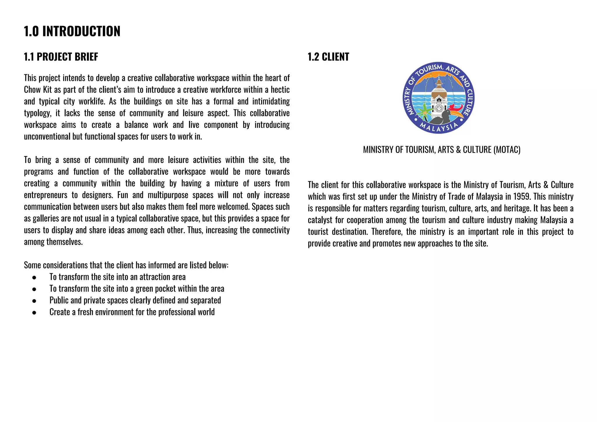 1.0 INTRODUCTION
1.1 PROJECT BRIEF
This project intends to develop a creative collaborative workspace within the heart of
Chow Kit as part of the client’s aim to introduce a creative workforce within a hectic
and typical city worklife. As the buildings on site has a formal and intimidating
typology, it lacks the sense of community and leisure aspect. This collaborative
workspace aims to create a balance work and live component by introducing
unconventional but functional spaces for users to work in.
To bring a sense of community and more leisure activities within the site, the
programs and function of the collaborative workspace would be more towards
creating a community within the building by having a mixture of users from
entrepreneurs to designers. Fun and multipurpose spaces will not only increase
communication between users but also makes them feel more welcomed. Spaces such
as galleries are not usual in a typical collaborative space, but this provides a space for
users to display and share ideas among each other. Thus, increasing the connectivity
among themselves.
Some considerations that the client has informed are listed below:
● To transform the site into an attraction area
● To transform the site into a green pocket within the area
● Public and private spaces clearly defined and separated
● Create a fresh environment for the professional world
1.2 CLIENT
MINISTRY OF TOURISM, ARTS & CULTURE (MOTAC)
The client for this collaborative workspace is the Ministry of Tourism, Arts & Culture
which was first set up under the Ministry of Trade of Malaysia in 1959. This ministry
is responsible for matters regarding tourism, culture, arts, and heritage. It has been a
catalyst for cooperation among the tourism and culture industry making Malaysia a
tourist destination. Therefore, the ministry is an important role in this project to
provide creative and promotes new approaches to the site.
 