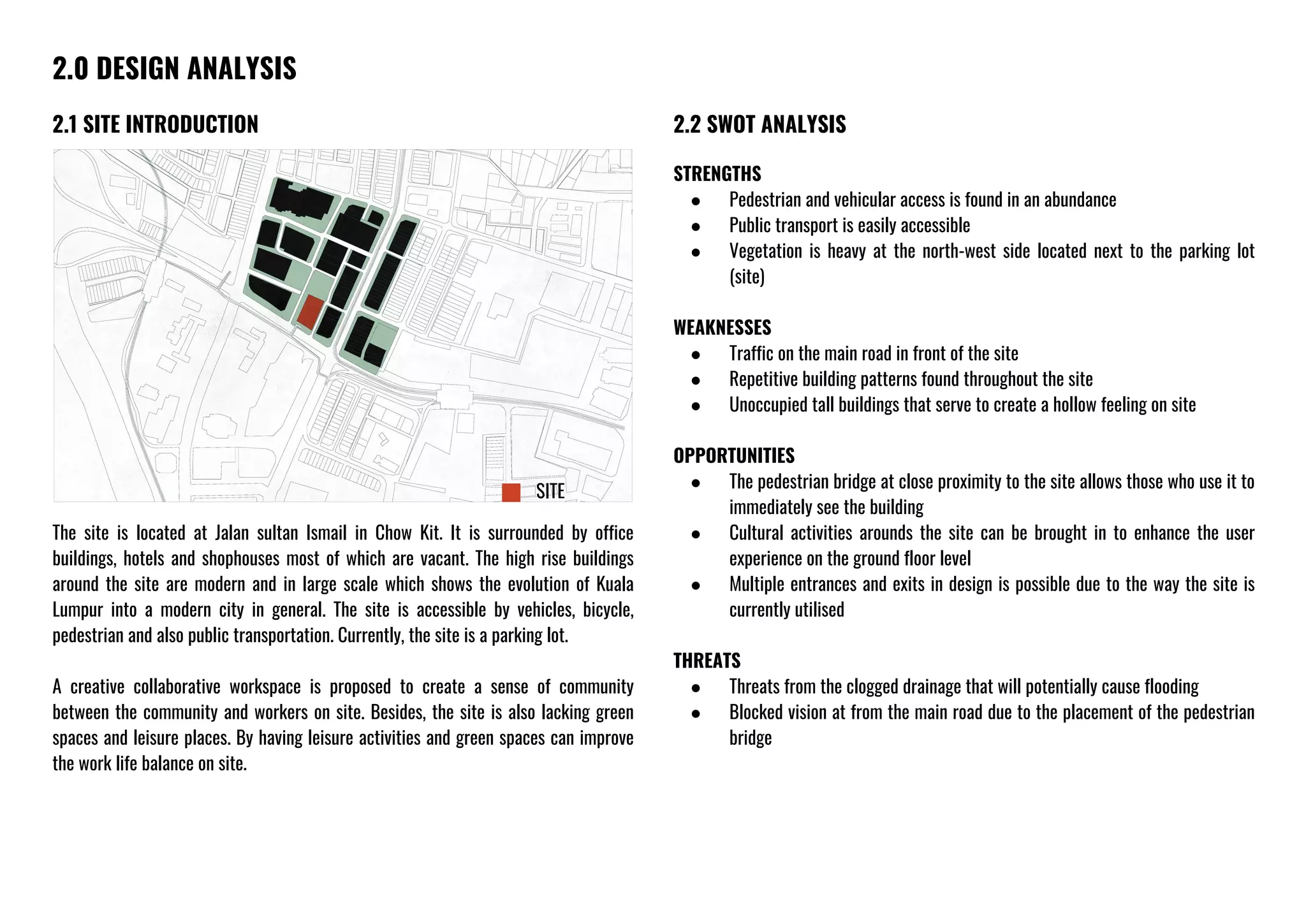 2.0 DESIGN ANALYSIS
2.1 SITE INTRODUCTION
The site is located at Jalan sultan Ismail in Chow Kit. It is surrounded by office
buildings, hotels and shophouses most of which are vacant. The high rise buildings
around the site are modern and in large scale which shows the evolution of Kuala
Lumpur into a modern city in general. The site is accessible by vehicles, bicycle,
pedestrian and also public transportation. Currently, the site is a parking lot.
A creative collaborative workspace is proposed to create a sense of community
between the community and workers on site. Besides, the site is also lacking green
spaces and leisure places. By having leisure activities and green spaces can improve
the work life balance on site.
2.2 SWOT ANALYSIS
STRENGTHS
● Pedestrian and vehicular access is found in an abundance
● Public transport is easily accessible
● Vegetation is heavy at the north-west side located next to the parking lot
(site)
WEAKNESSES
● Traffic on the main road in front of the site
● Repetitive building patterns found throughout the site
● Unoccupied tall buildings that serve to create a hollow feeling on site
OPPORTUNITIES
● The pedestrian bridge at close proximity to the site allows those who use it to
immediately see the building
● Cultural activities arounds the site can be brought in to enhance the user
experience on the ground floor level
● Multiple entrances and exits in design is possible due to the way the site is
currently utilised
THREATS
● Threats from the clogged drainage that will potentially cause flooding
● Blocked vision at from the main road due to the placement of the pedestrian
bridge
SITE
 