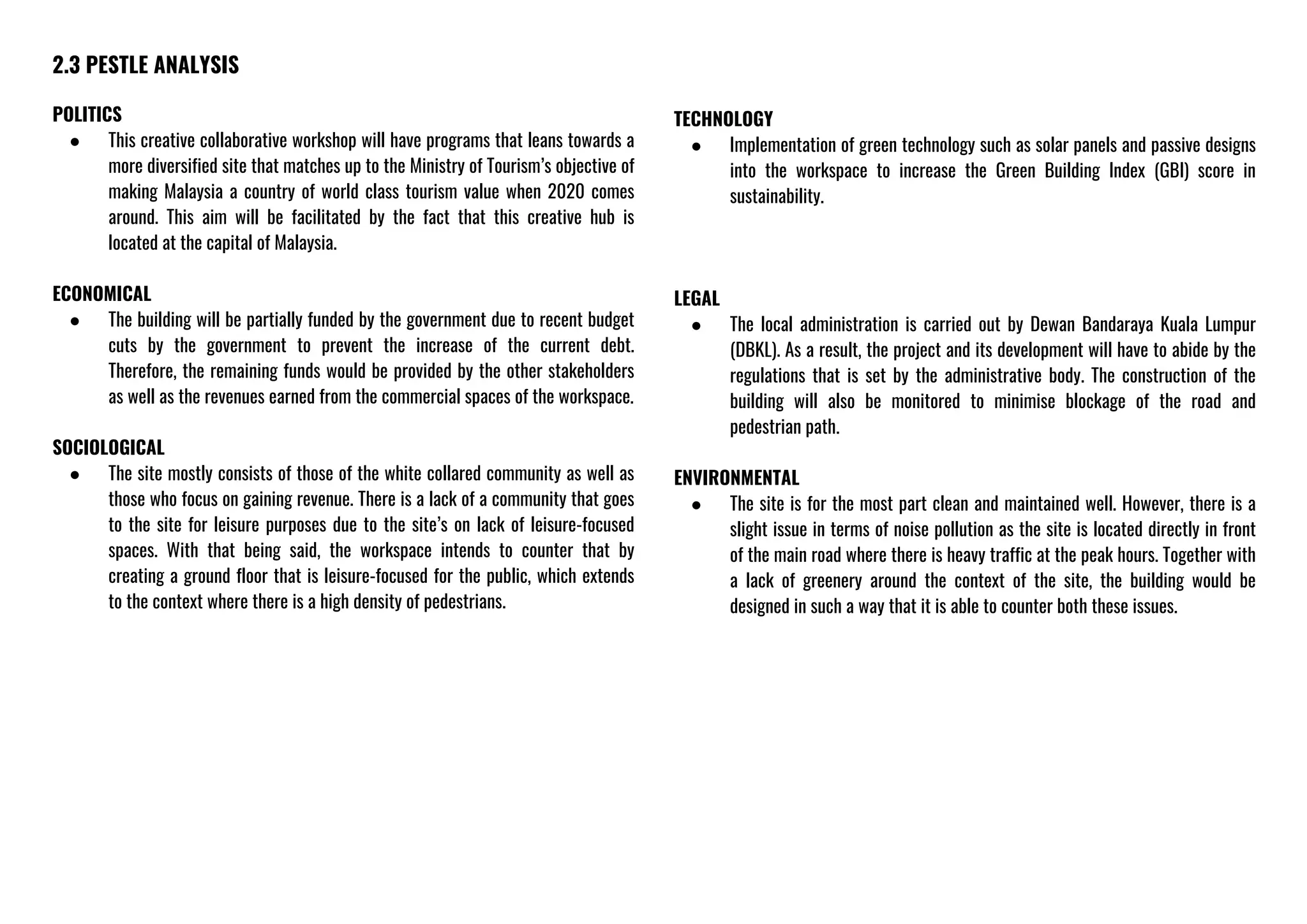 2.3 PESTLE ANALYSIS
POLITICS
● This creative collaborative workshop will have programs that leans towards a
more diversified site that matches up to the Ministry of Tourism’s objective of
making Malaysia a country of world class tourism value when 2020 comes
around. This aim will be facilitated by the fact that this creative hub is
located at the capital of Malaysia.
ECONOMICAL
● The building will be partially funded by the government due to recent budget
cuts by the government to prevent the increase of the current debt.
Therefore, the remaining funds would be provided by the other stakeholders
as well as the revenues earned from the commercial spaces of the workspace.
SOCIOLOGICAL
● The site mostly consists of those of the white collared community as well as
those who focus on gaining revenue. There is a lack of a community that goes
to the site for leisure purposes due to the site’s on lack of leisure-focused
spaces. With that being said, the workspace intends to counter that by
creating a ground floor that is leisure-focused for the public, which extends
to the context where there is a high density of pedestrians.
TECHNOLOGY
● Implementation of green technology such as solar panels and passive designs
into the workspace to increase the Green Building Index (GBI) score in
sustainability.
LEGAL
● The local administration is carried out by Dewan Bandaraya Kuala Lumpur
(DBKL). As a result, the project and its development will have to abide by the
regulations that is set by the administrative body. The construction of the
building will also be monitored to minimise blockage of the road and
pedestrian path.
ENVIRONMENTAL
● The site is for the most part clean and maintained well. However, there is a
slight issue in terms of noise pollution as the site is located directly in front
of the main road where there is heavy traffic at the peak hours. Together with
a lack of greenery around the context of the site, the building would be
designed in such a way that it is able to counter both these issues.
 