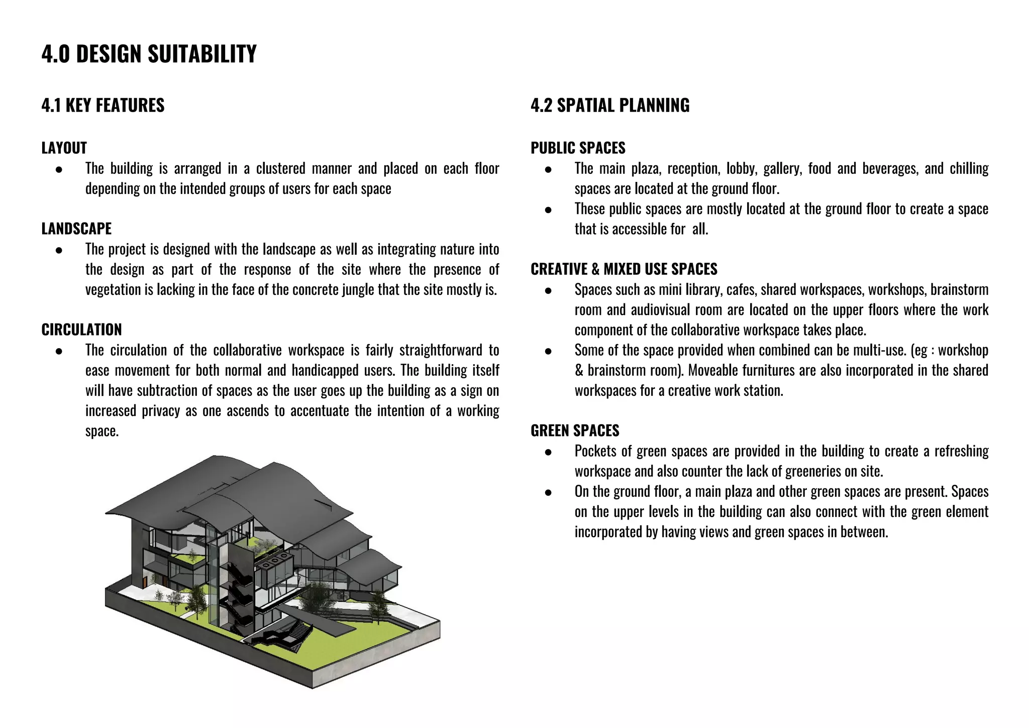 4.0 DESIGN SUITABILITY
4.1 KEY FEATURES
LAYOUT
● The building is arranged in a clustered manner and placed on each floor
depending on the intended groups of users for each space
LANDSCAPE
● The project is designed with the landscape as well as integrating nature into
the design as part of the response of the site where the presence of
vegetation is lacking in the face of the concrete jungle that the site mostly is.
CIRCULATION
● The circulation of the collaborative workspace is fairly straightforward to
ease movement for both normal and handicapped users. The building itself
will have subtraction of spaces as the user goes up the building as a sign on
increased privacy as one ascends to accentuate the intention of a working
space.
4.2 SPATIAL PLANNING
PUBLIC SPACES
● The main plaza, reception, lobby, gallery, food and beverages, and chilling
spaces are located at the ground floor.
● These public spaces are mostly located at the ground floor to create a space
that is accessible for all.
CREATIVE & MIXED USE SPACES
● Spaces such as mini library, cafes, shared workspaces, workshops, brainstorm
room and audiovisual room are located on the upper floors where the work
component of the collaborative workspace takes place.
● Some of the space provided when combined can be multi-use. (eg : workshop
& brainstorm room). Moveable furnitures are also incorporated in the shared
workspaces for a creative work station.
GREEN SPACES
● Pockets of green spaces are provided in the building to create a refreshing
workspace and also counter the lack of greeneries on site.
● On the ground floor, a main plaza and other green spaces are present. Spaces
on the upper levels in the building can also connect with the green element
incorporated by having views and green spaces in between.
 