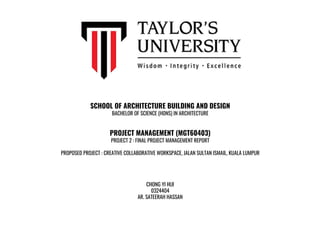 SCHOOL OF ARCHITECTURE BUILDING AND DESIGN
BACHELOR OF SCIENCE (HONS) IN ARCHITECTURE
PROJECT MANAGEMENT (MGT60403)
PROJECT 2 : FINAL PROJECT MANAGEMENT REPORT
PROPOSED PROJECT : CREATIVE COLLABORATIVE WORKSPACE, JALAN SULTAN ISMAIL, KUALA LUMPUR
CHONG YI HUI
0324404
AR. SATEERAH HASSAN
 