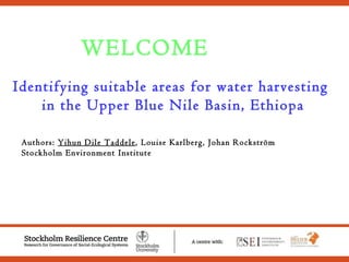 WELCOME Identifying suitable areas for water harvesting  in the Upper Blue Nile Basin, Ethiopa Authors:  Yihun Dile Taddele , Louise Karlberg, Johan Rockström Stockholm Environment Institute  