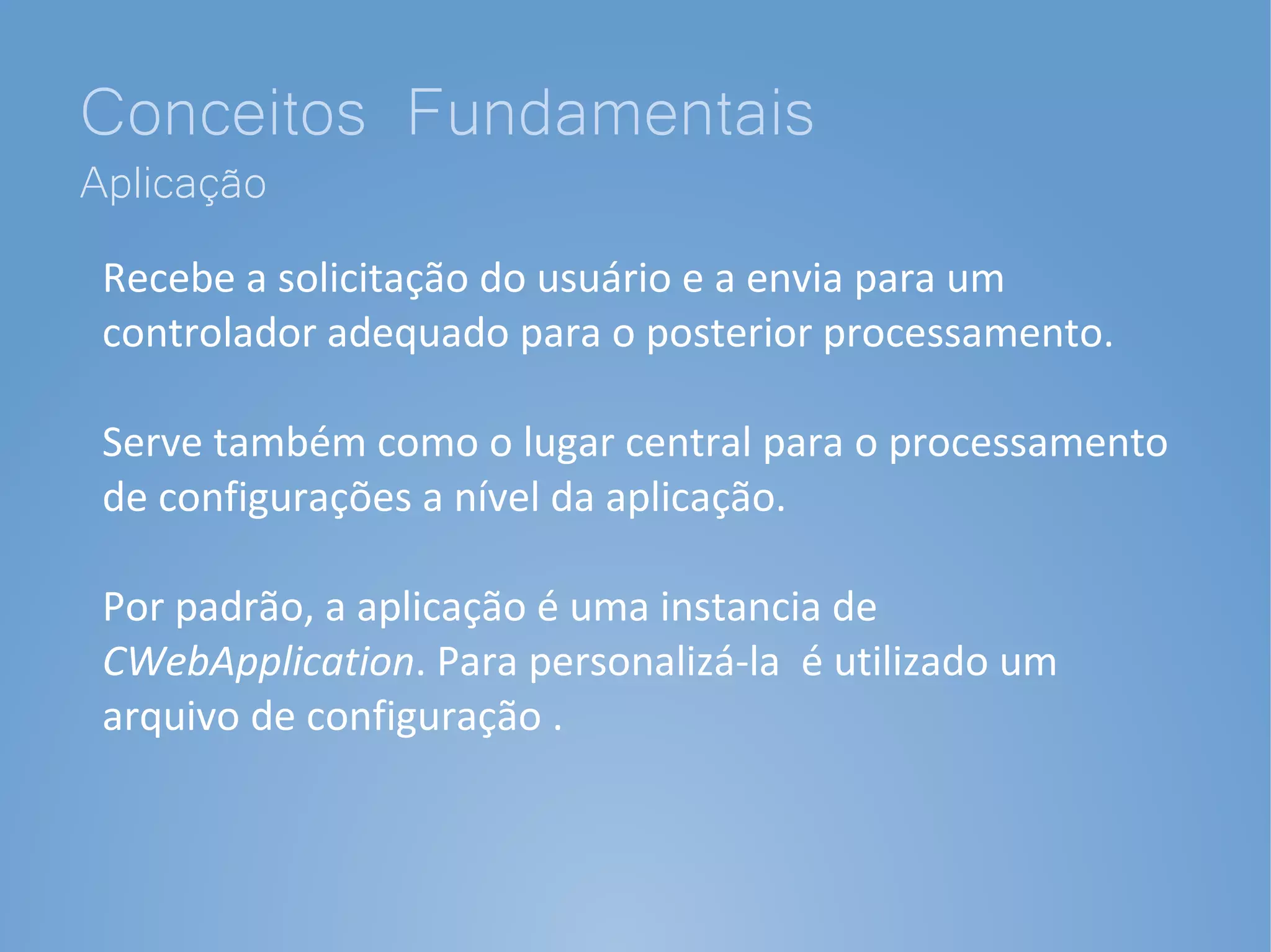 Conceitos Fundamentais
Aplicação
 Recebe a solicitação do usuário e a envia para um
 controlador adequado para o posterior processamento.

 Serve também como o lugar central para o processamento
 de configurações a nível da aplicação.

 Por padrão, a aplicação é uma instancia de
 CWebApplication. Para personalizá-la é utilizado um
 arquivo de configuração .
 