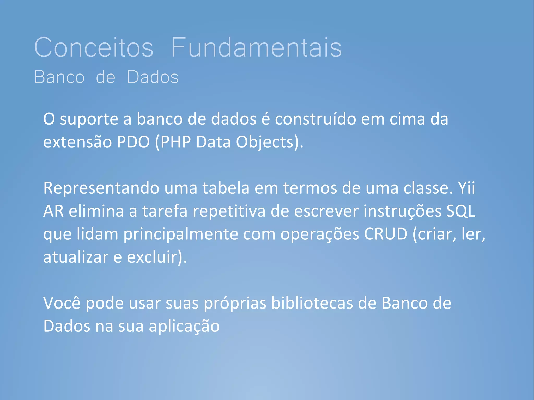 Conceitos Fundamentais
Banco de Dados
O suporte a banco de dados é construído em cima da
extensão PDO (PHP Data Objects).

Representando uma tabela em termos de uma classe. Yii
AR elimina a tarefa repetitiva de escrever instruções SQL
que lidam principalmente com operações CRUD (criar, ler,
atualizar e excluir).

Você pode usar suas próprias bibliotecas de Banco de
Dados na sua aplicação
 