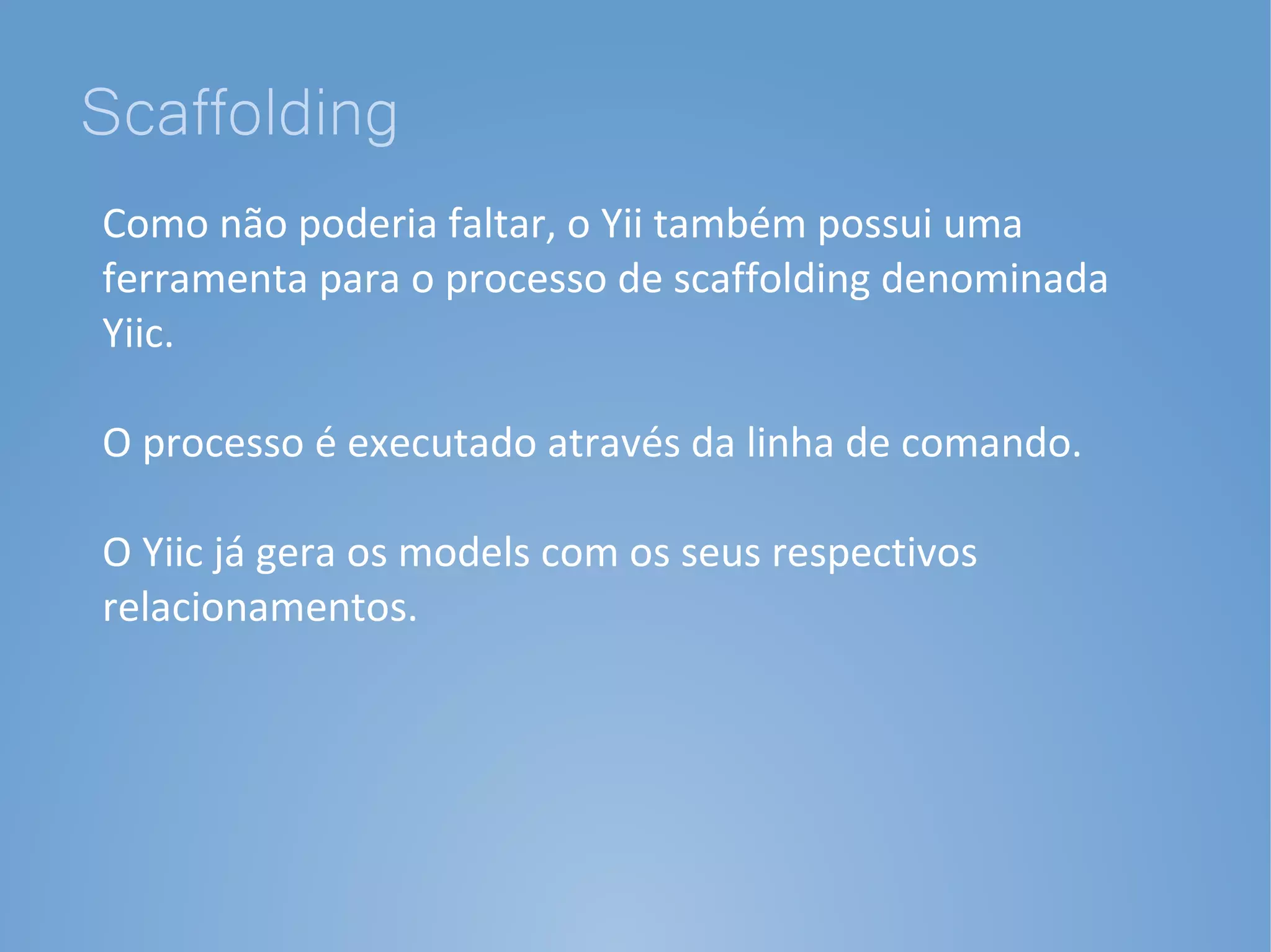 Scaffolding
Como não poderia faltar, o Yii também possui uma
ferramenta para o processo de scaffolding denominada
Yiic.

O processo é executado através da linha de comando.

O Yiic já gera os models com os seus respectivos
relacionamentos.
 
