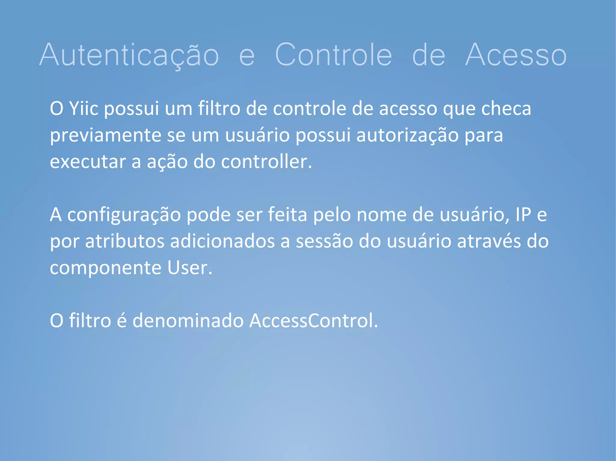 Autenticação e Controle de Acesso
O Yiic possui um filtro de controle de acesso que checa
previamente se um usuário possui autorização para
executar a ação do controller.

A configuração pode ser feita pelo nome de usuário, IP e
por atributos adicionados a sessão do usuário através do
componente User.

O filtro é denominado AccessControl.
 