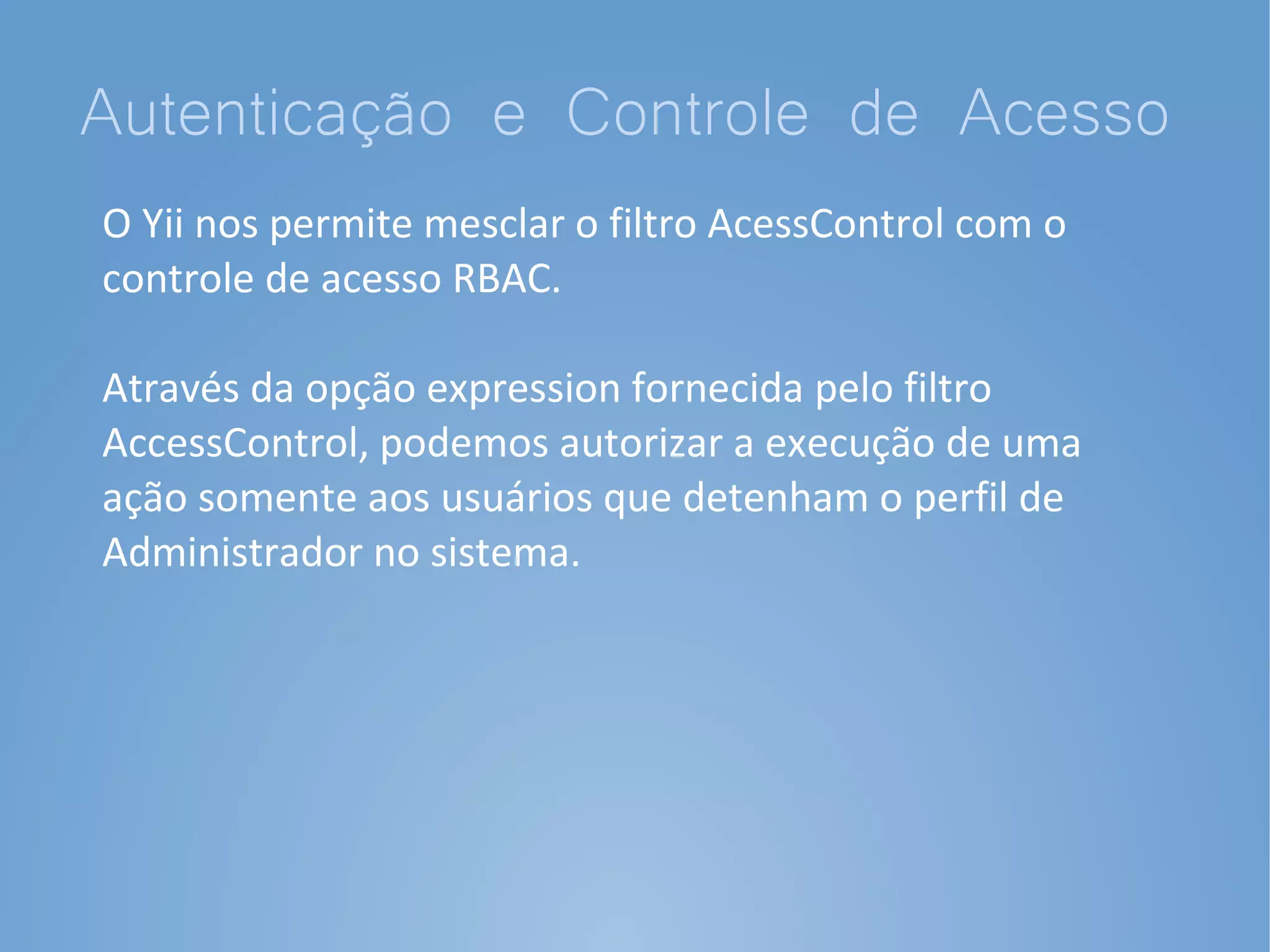 Autenticação e Controle de Acesso
O Yii nos permite mesclar o filtro AcessControl com o
controle de acesso RBAC.

Através da opção expression fornecida pelo filtro
AccessControl, podemos autorizar a execução de uma
ação somente aos usuários que detenham o perfil de
Administrador no sistema.
 