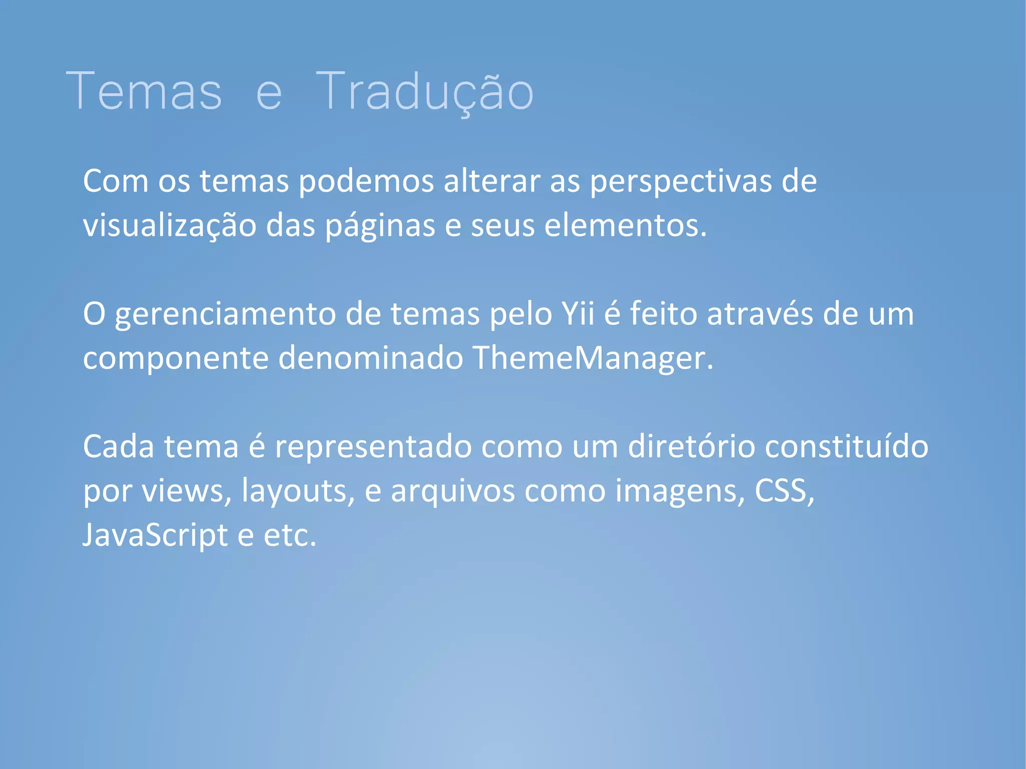 Temas e Tradução
Com os temas podemos alterar as perspectivas de
visualização das páginas e seus elementos.

O gerenciamento de temas pelo Yii é feito através de um
componente denominado ThemeManager.

Cada tema é representado como um diretório constituído
por views, layouts, e arquivos como imagens, CSS,
JavaScript e etc.
 