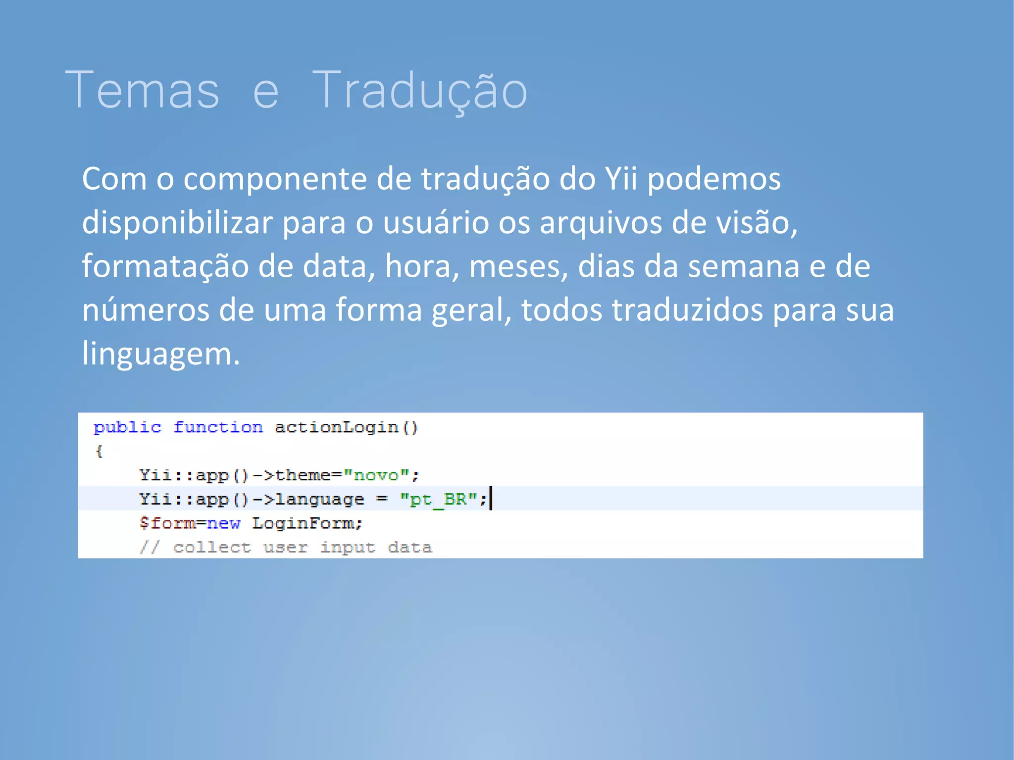 Temas e Tradução
Com o componente de tradução do Yii podemos
disponibilizar para o usuário os arquivos de visão,
formatação de data, hora, meses, dias da semana e de
números de uma forma geral, todos traduzidos para sua
linguagem.
 