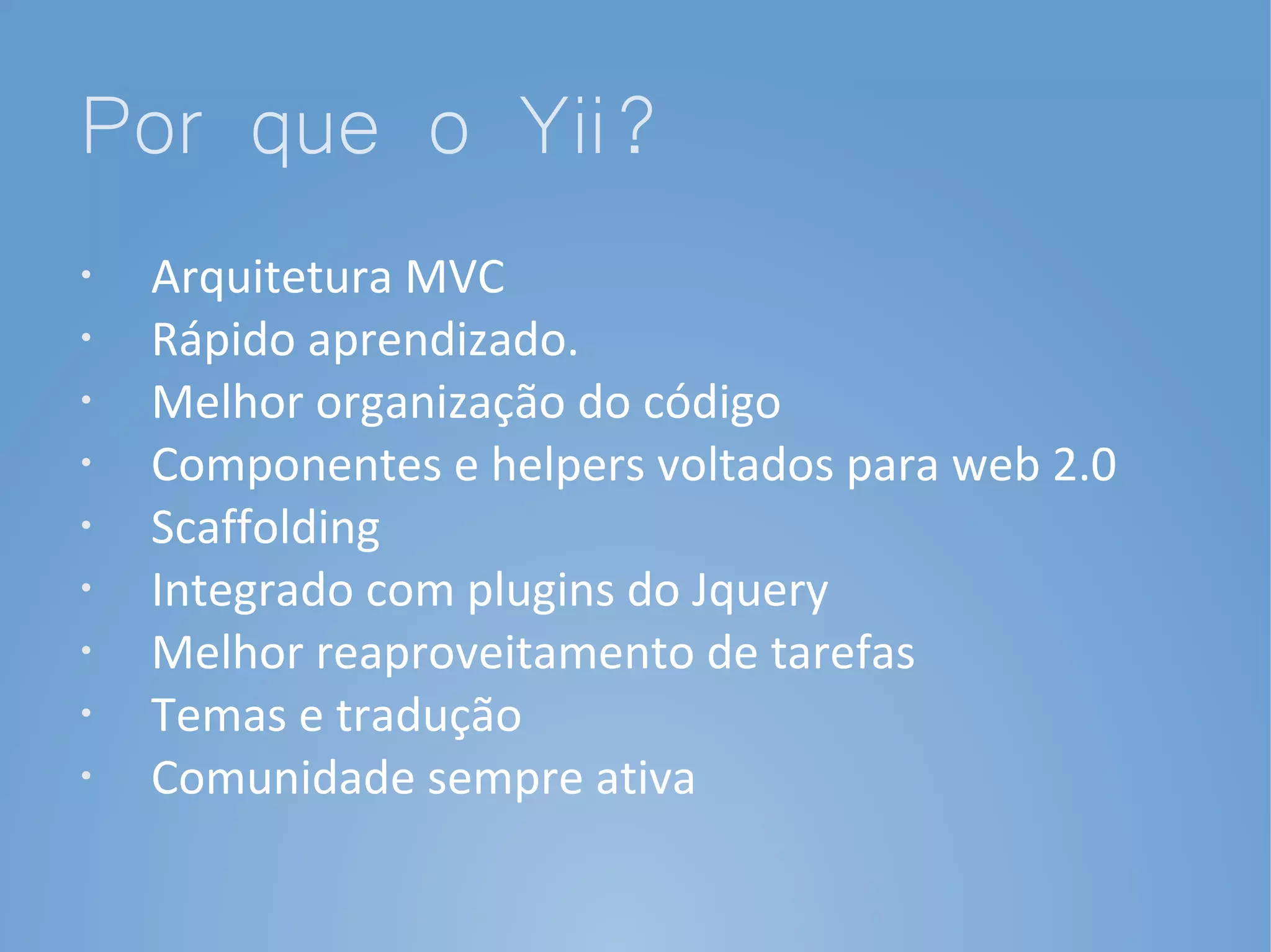 Por que o Yii?
•   Arquitetura MVC
•   Rápido aprendizado.
•
    Melhor organização do código
•   Componentes e helpers voltados para web 2.0
•   Scaffolding
•   Integrado com plugins do Jquery
•   Melhor reaproveitamento de tarefas
•   Temas e tradução
•   Comunidade sempre ativa
 